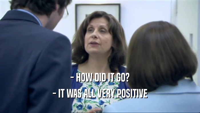 - HOW DID IT GO? - IT WAS ALL VERY POSITIVE 