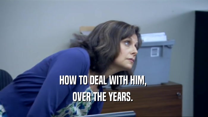 HOW TO DEAL WITH HIM,  OVER THE YEARS.  