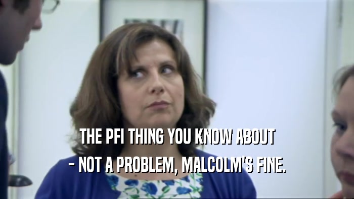 THE PFI THING YOU KNOW ABOUT
 - NOT A PROBLEM, MALCOLM'S FINE.
 