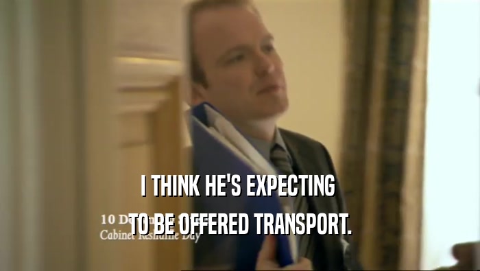 I THINK HE'S EXPECTING  TO BE OFFERED TRANSPORT. 