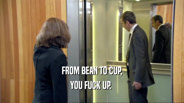 FROM BEAN TO CUP, YOU FUCK UP.  