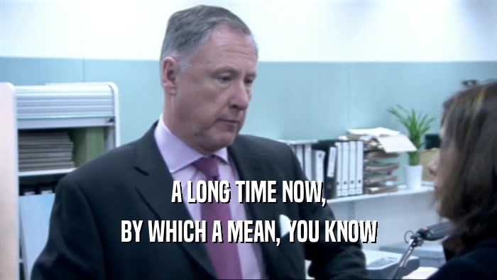 A LONG TIME NOW, BY WHICH A MEAN, YOU KNOW 