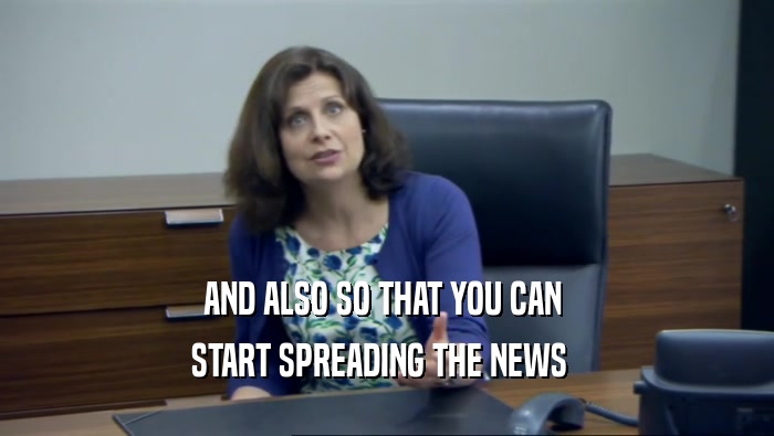 AND ALSO SO THAT YOU CAN  START SPREADING THE NEWS   