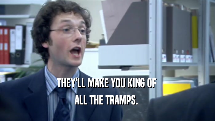THEY'LL MAKE YOU KING OF 
 ALL THE TRAMPS. 
 