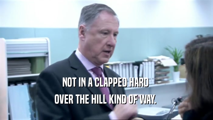 NOT IN A CLAPPED HARD  OVER THE HILL KIND OF WAY.  