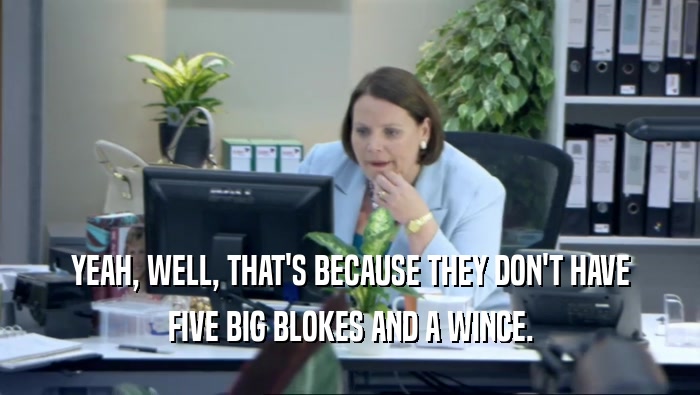 YEAH, WELL, THAT'S BECAUSE THEY DON'T HAVE FIVE BIG BLOKES AND A WINCE. 