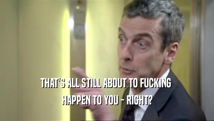 THAT'S ALL STILL ABOUT TO FUCKING  HAPPEN TO YOU - RIGHT? 