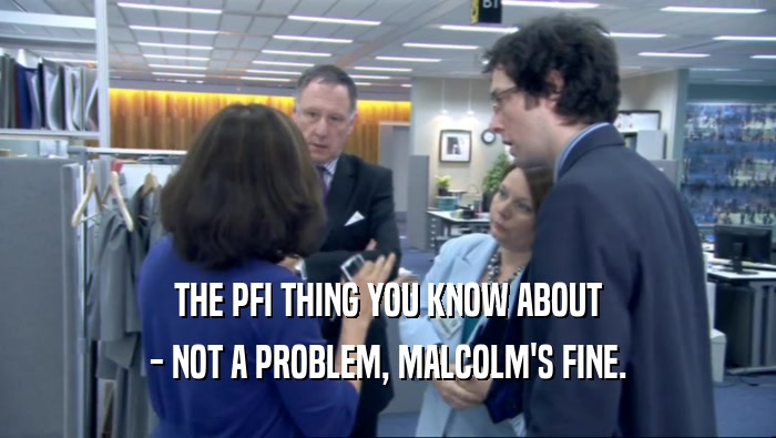 THE PFI THING YOU KNOW ABOUT
 - NOT A PROBLEM, MALCOLM'S FINE.
 