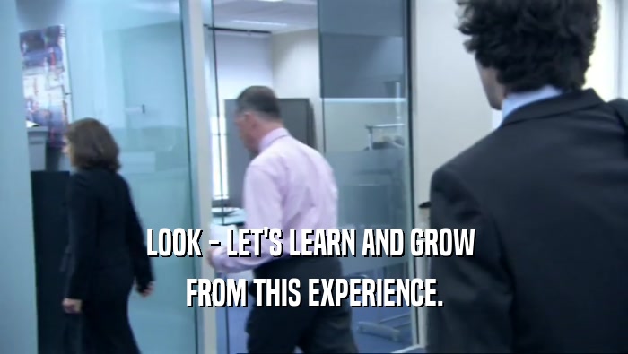 LOOK - LET'S LEARN AND GROW  FROM THIS EXPERIENCE. 