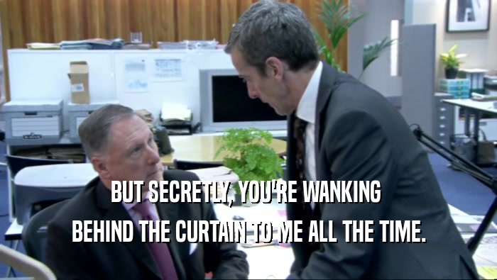 BUT SECRETLY, YOU'RE WANKING  BEHIND THE CURTAIN TO ME ALL THE TIME. 