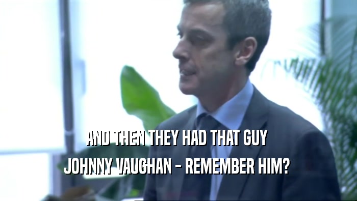 AND THEN THEY HAD THAT GUY 
 JOHNNY VAUGHAN - REMEMBER HIM? 
 