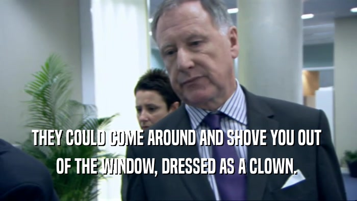 THEY COULD COME AROUND AND SHOVE YOU OUT 
 OF THE WINDOW, DRESSED AS A CLOWN. 
 