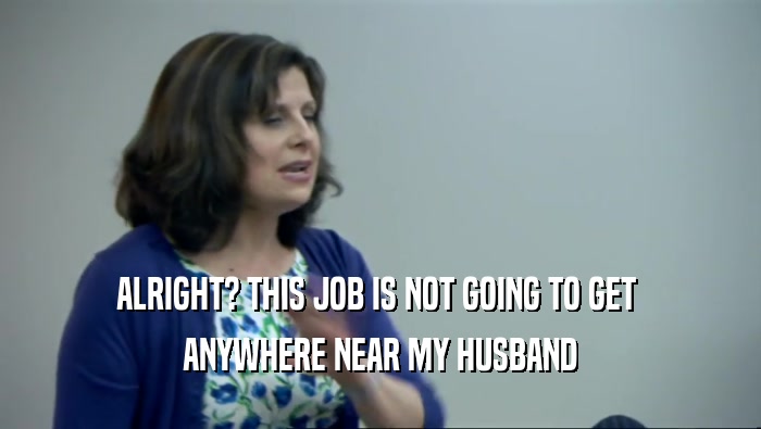 ALRIGHT? THIS JOB IS NOT GOING TO GET  ANYWHERE NEAR MY HUSBAND 