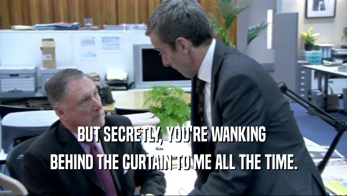 BUT SECRETLY, YOU'RE WANKING  BEHIND THE CURTAIN TO ME ALL THE TIME. 