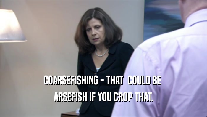 COARSEFISHING - THAT  COULD BE  ARSEFISH IF YOU CROP THAT. 