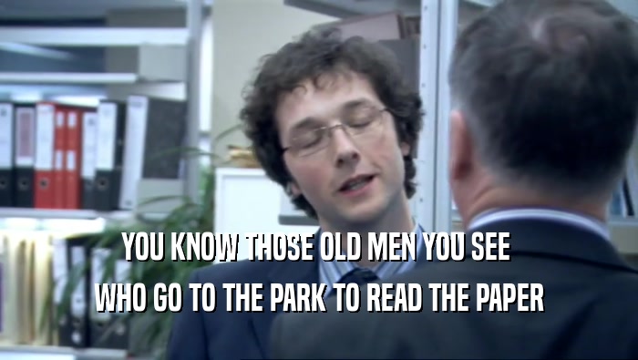 YOU KNOW THOSE OLD MEN YOU SEE  WHO GO TO THE PARK TO READ THE PAPER 