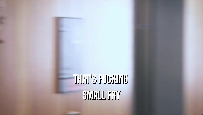 THAT'S FUCKING  SMALL FRY 