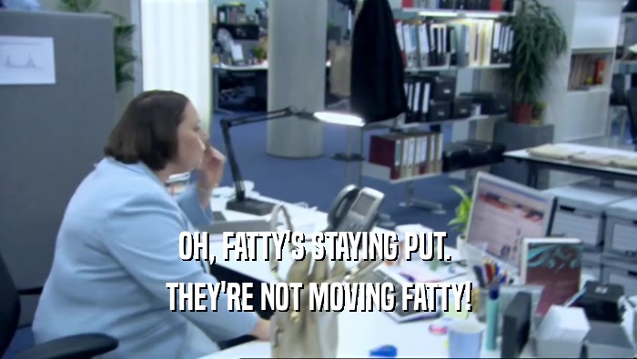 OH, FATTY'S STAYING PUT.  THEY'RE NOT MOVING FATTY! 