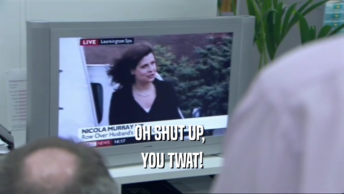 OH SHUT UP,  YOU TWAT! 