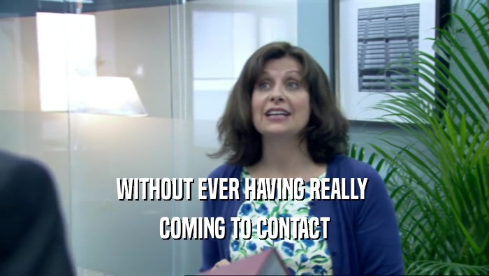 WITHOUT EVER HAVING REALLY  COMING TO CONTACT 