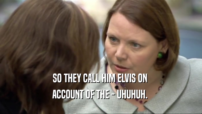 SO THEY CALL HIM ELVIS ON  ACCOUNT OF THE - UHUHUH.  
