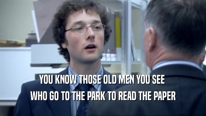 YOU KNOW THOSE OLD MEN YOU SEE  WHO GO TO THE PARK TO READ THE PAPER 
