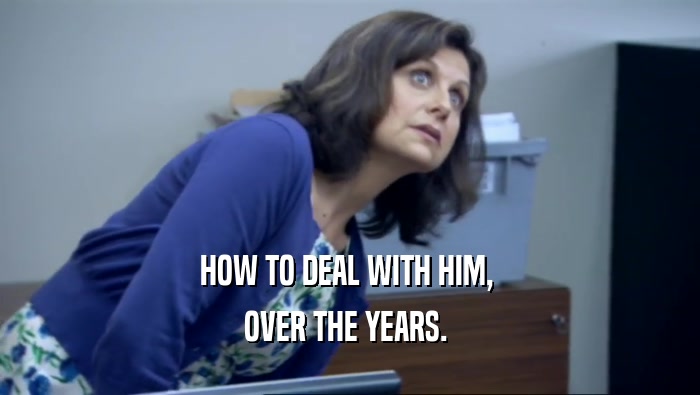 HOW TO DEAL WITH HIM,  OVER THE YEARS.  
