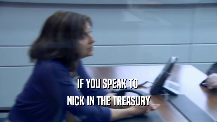 IF YOU SPEAK TO  NICK IN THE TREASURY 