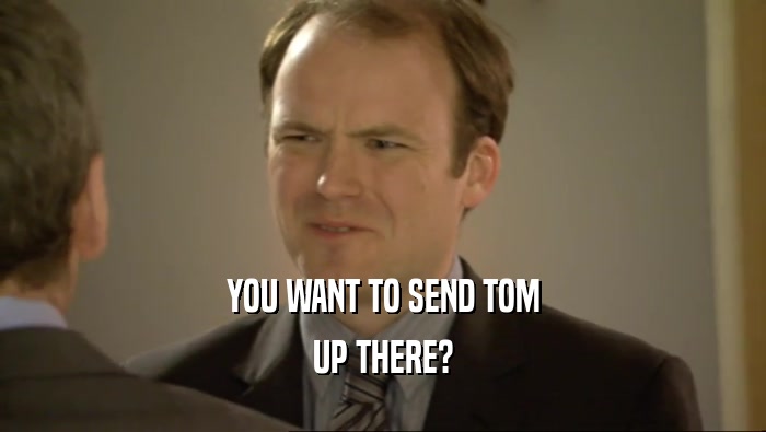 YOU WANT TO SEND TOM
 UP THERE?
 