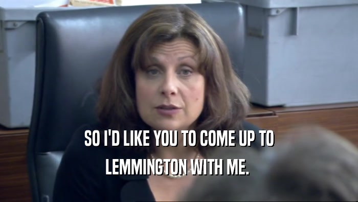 SO I'D LIKE YOU TO COME UP TO
 LEMMINGTON WITH ME. 
 