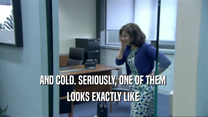 AND COLD. SERIOUSLY, ONE OF THEM  LOOKS EXACTLY LIKE  