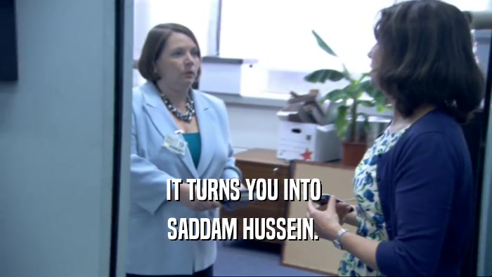 IT TURNS YOU INTO  SADDAM HUSSEIN.  