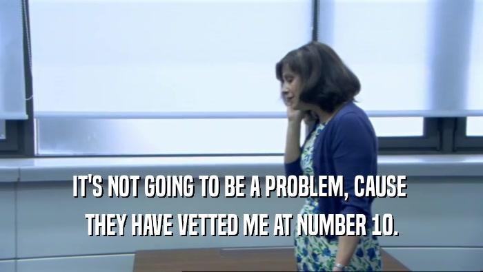 IT'S NOT GOING TO BE A PROBLEM, CAUSE  THEY HAVE VETTED ME AT NUMBER 10. 