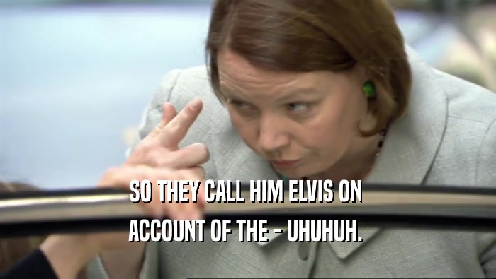 SO THEY CALL HIM ELVIS ON  ACCOUNT OF THE - UHUHUH.  