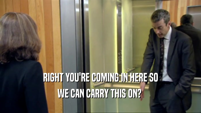 RIGHT YOU'RE COMING IN HERE SO WE CAN CARRY THIS ON?  