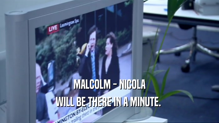 MALCOLM - NICOLA WILL BE THERE IN A MINUTE.  