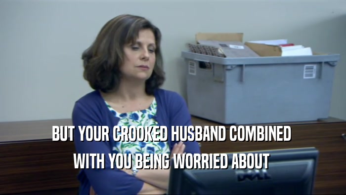 BUT YOUR CROOKED HUSBAND COMBINED  WITH YOU BEING WORRIED ABOUT  