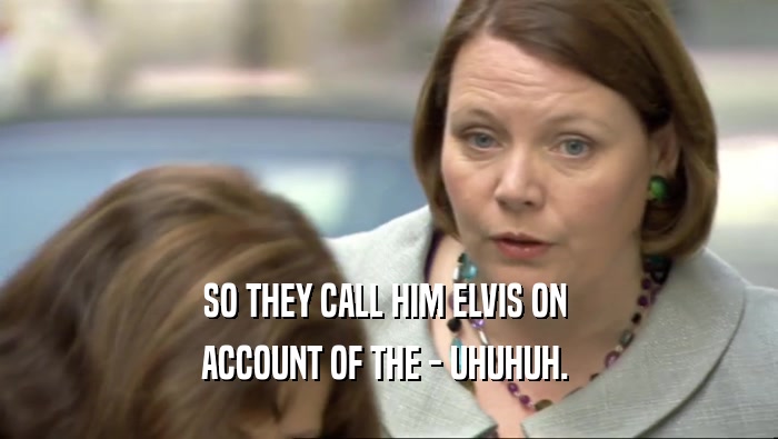 SO THEY CALL HIM ELVIS ON  ACCOUNT OF THE - UHUHUH.  