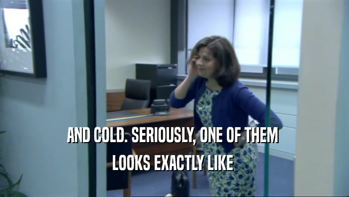 AND COLD. SERIOUSLY, ONE OF THEM  LOOKS EXACTLY LIKE  