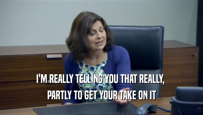 I'M REALLY TELLING YOU THAT REALLY,  PARTLY TO GET YOUR TAKE ON IT 