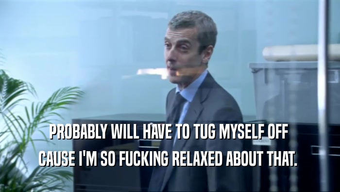 PROBABLY WILL HAVE TO TUG MYSELF OFF  CAUSE I'M SO FUCKING RELAXED ABOUT THAT.  