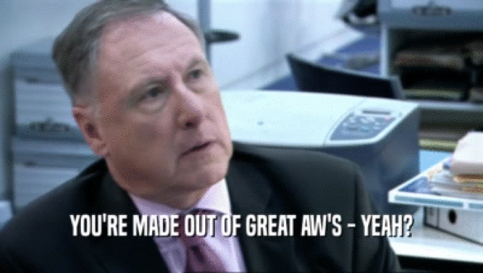 YOU'RE MADE OUT OF GREAT AW'S - YEAH?  
