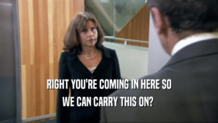 RIGHT YOU'RE COMING IN HERE SO WE CAN CARRY THIS ON?  