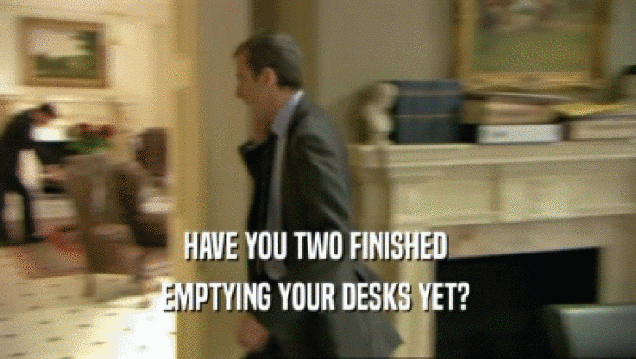 HAVE YOU TWO FINISHED  EMPTYING YOUR DESKS YET?  