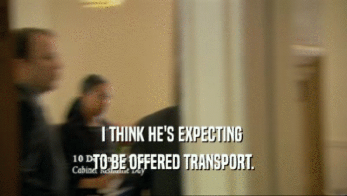 I THINK HE'S EXPECTING  TO BE OFFERED TRANSPORT. 