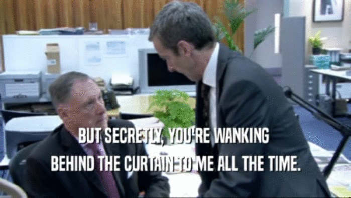BUT SECRETLY, YOU'RE WANKING  BEHIND THE CURTAIN TO ME ALL THE TIME. 