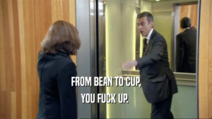 FROM BEAN TO CUP, YOU FUCK UP.  