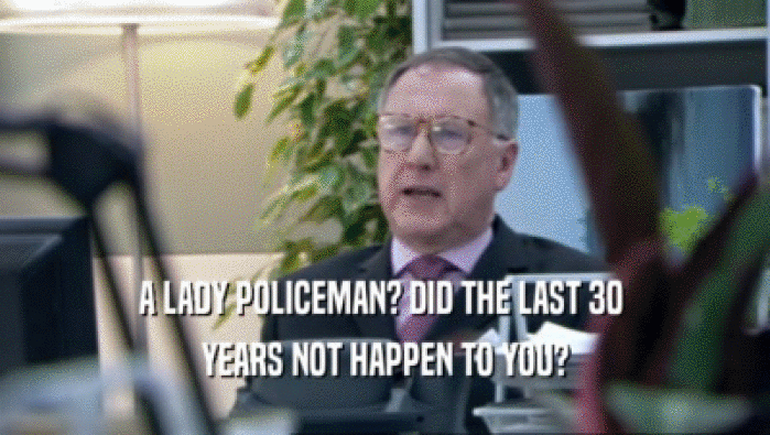 A LADY POLICEMAN? DID THE LAST 30 
 YEARS NOT HAPPEN TO YOU?
 