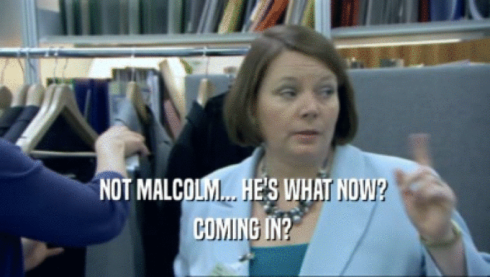 NOT MALCOLM... HE'S WHAT NOW?  COMING IN?  