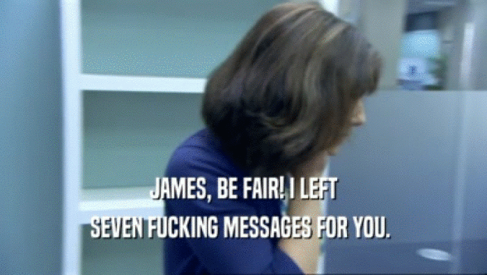JAMES, BE FAIR! I LEFT SEVEN FUCKING MESSAGES FOR YOU.  